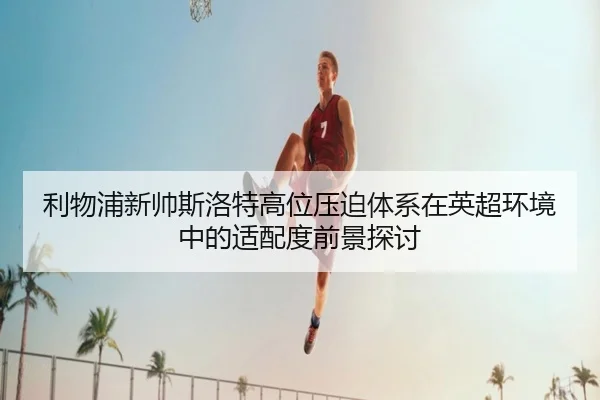 利物浦新帅斯洛特高位压迫体系在英超环境中的适配度前景探讨