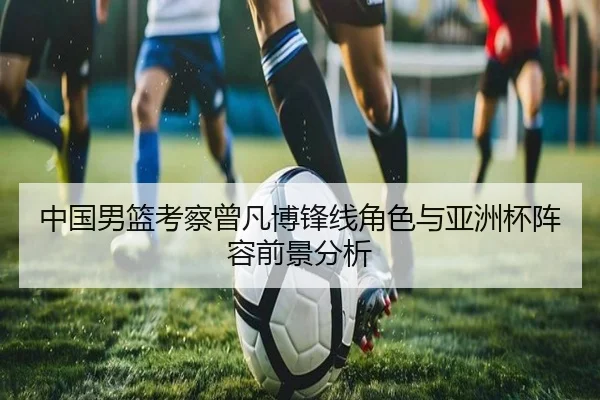 中国男篮考察曾凡博锋线角色与亚洲杯阵容前景分析
