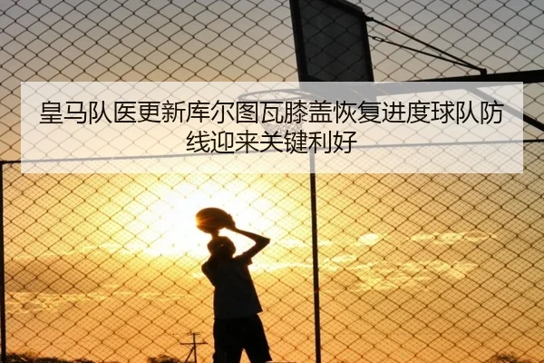 皇马队医更新库尔图瓦膝盖恢复进度球队防线迎来关键利好