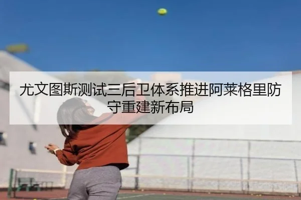 尤文图斯测试三后卫体系推进阿莱格里防守重建新布局